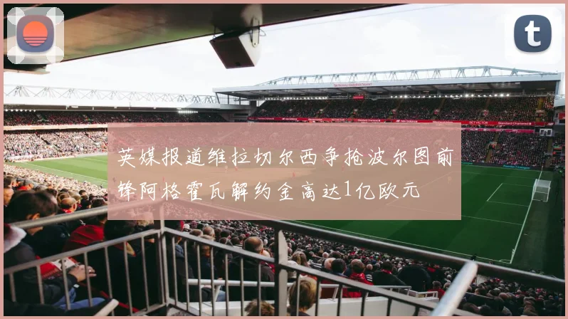 英媒报道维拉切尔西争抢波尔图前锋阿格霍瓦解约金高达1亿欧元