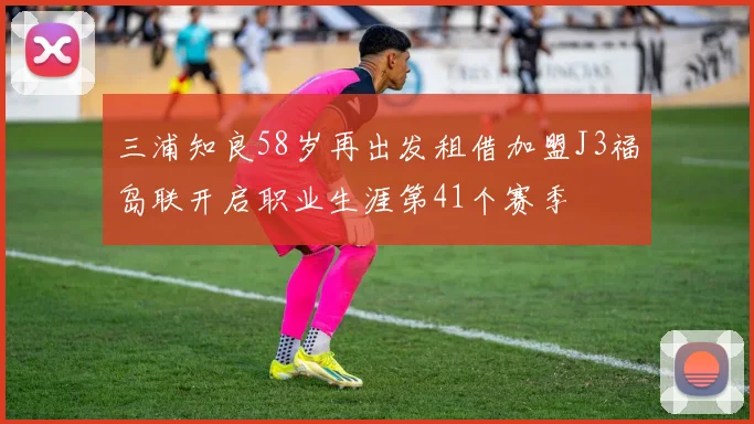 三浦知良58岁再出发租借加盟J3福岛联开启职业生涯第41个赛季
