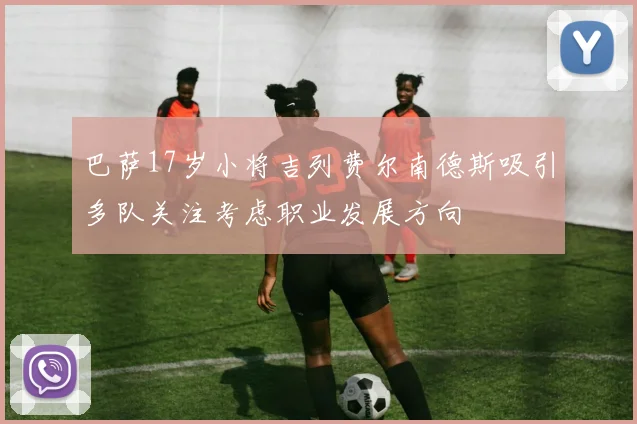 巴萨17岁小将吉列费尔南德斯吸引多队关注考虑职业发展方向