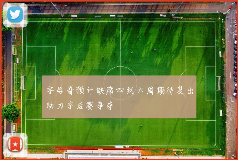 字母哥预计缺席四到六周期待复出助力季后赛争夺