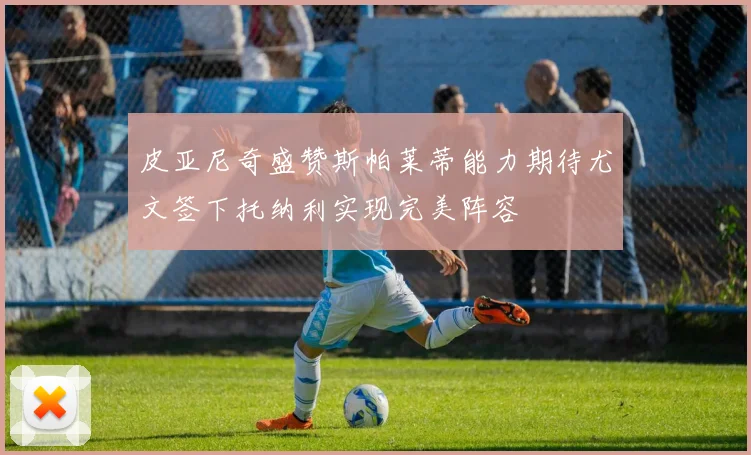皮亚尼奇盛赞斯帕莱蒂能力期待尤文签下托纳利实现完美阵容