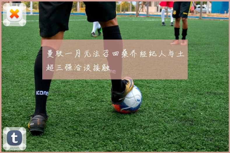 曼联一月无法召回桑乔经纪人与土超三强洽谈接触