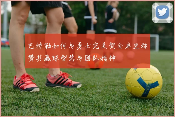 巴特勒如何与勇士完美契合库里称赞其赢球智慧与团队精神