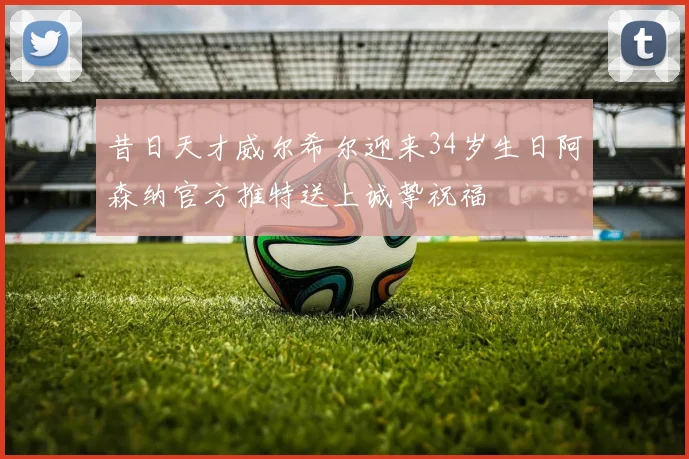 昔日天才威尔希尔迎来34岁生日阿森纳官方推特送上诚挚祝福
