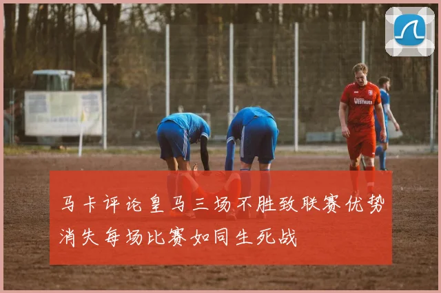 马卡评论皇马三场不胜致联赛优势消失每场比赛如同生死战