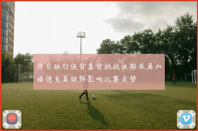 今日独行侠背靠背挑战快船浓眉加福德克莱缺阵影响比赛走势