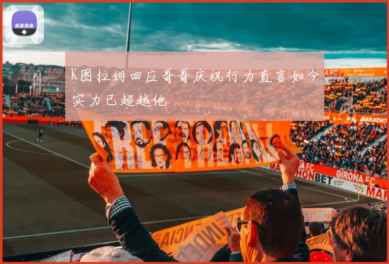 K图拉姆回应哥哥庆祝行为直言如今实力已超越他