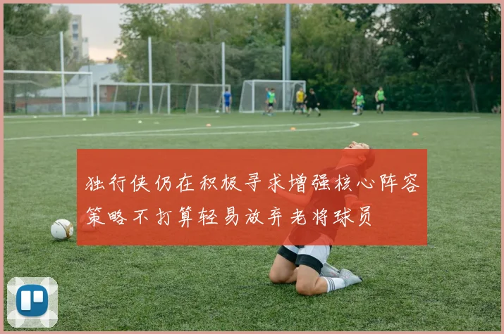 独行侠仍在积极寻求增强核心阵容策略不打算轻易放弃老将球员