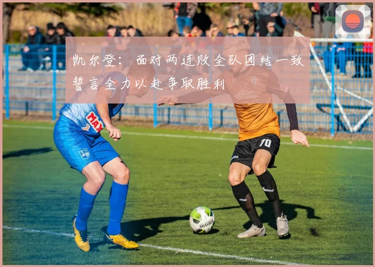 凯尔登：面对两连败全队团结一致誓言全力以赴争取胜利