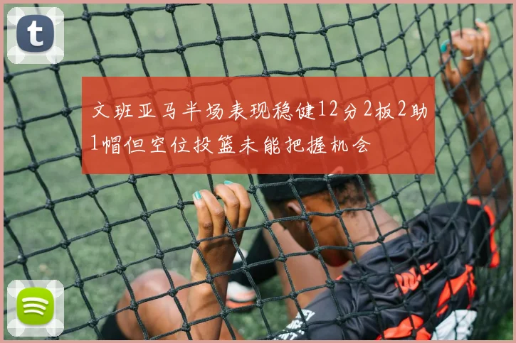 文班亚马半场表现稳健12分2板2助1帽但空位投篮未能把握机会