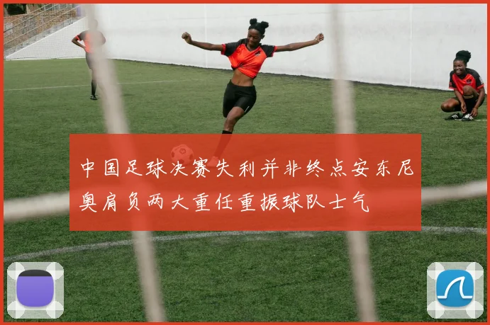 中国足球决赛失利并非终点安东尼奥肩负两大重任重振球队士气