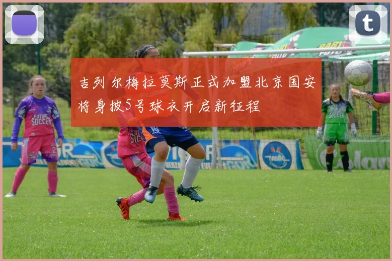 吉列尔梅拉莫斯正式加盟北京国安将身披5号球衣开启新征程