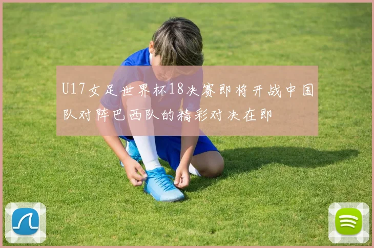 U17女足世界杯18决赛即将开战中国队对阵巴西队的精彩对决在即
