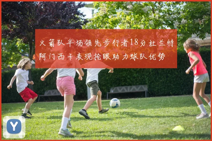 火箭队半场领先步行者18分杜兰特阿门西卡表现抢眼助力球队优势