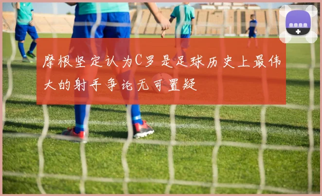 摩根坚定认为C罗是足球历史上最伟大的射手争论无可置疑