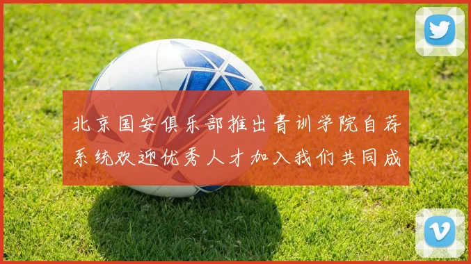 北京国安俱乐部推出青训学院自荐系统欢迎优秀人才加入我们共同成长