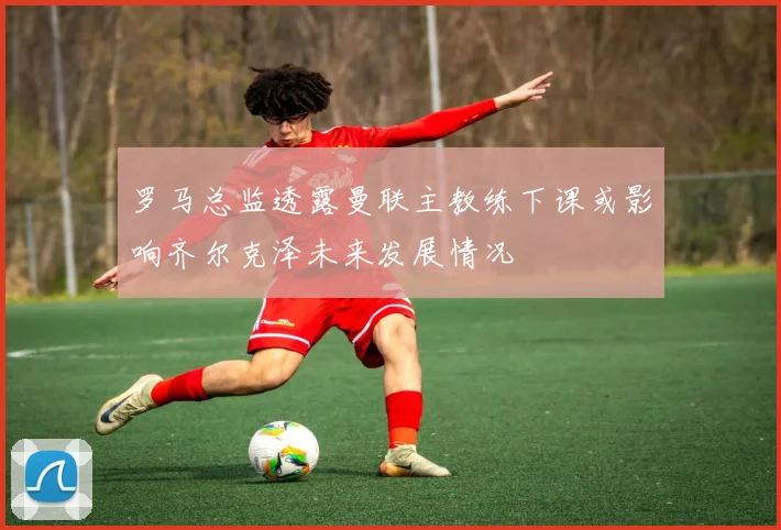 罗马总监透露曼联主教练下课或影响齐尔克泽未来发展情况