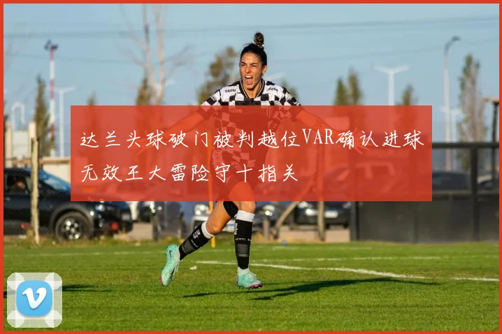 达兰头球破门被判越位VAR确认进球无效王大雷险守十指关