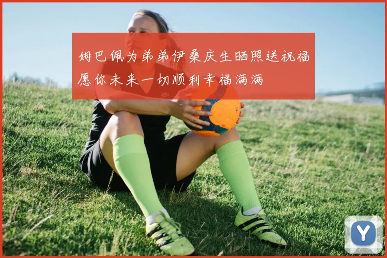 姆巴佩为弟弟伊桑庆生晒照送祝福愿你未来一切顺利幸福满满