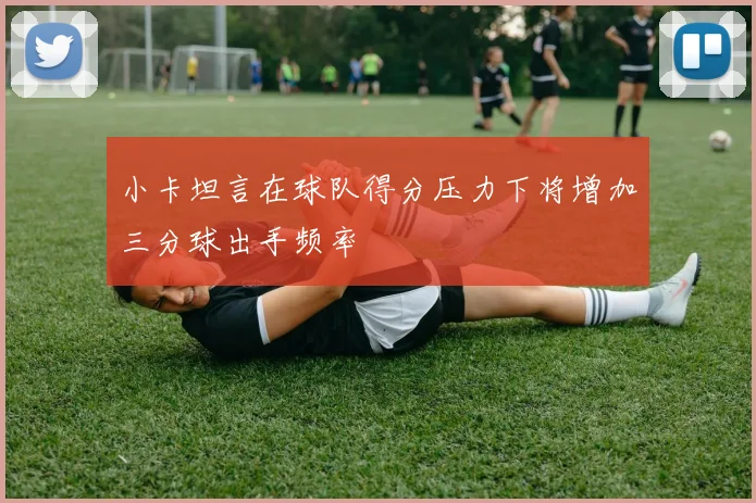 小卡坦言在球队得分压力下将增加三分球出手频率