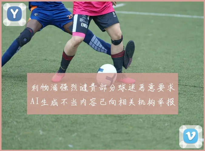 利物浦强烈谴责部分球迷恶意要求AI生成不当内容已向相关机构举报