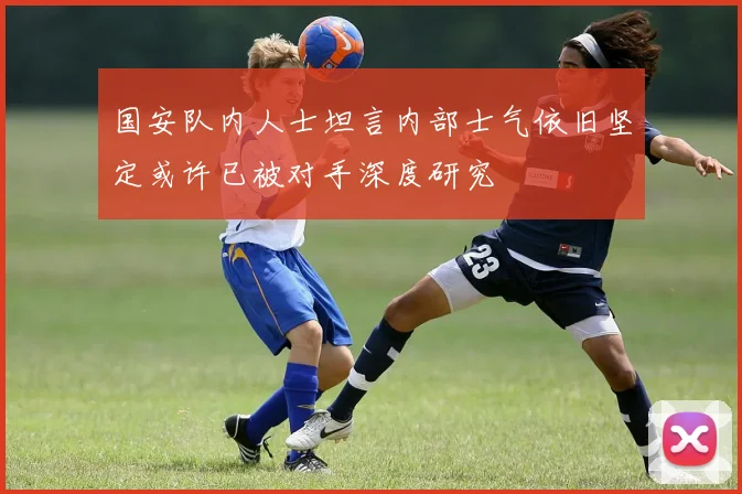 国安队内人士坦言内部士气依旧坚定或许已被对手深度研究