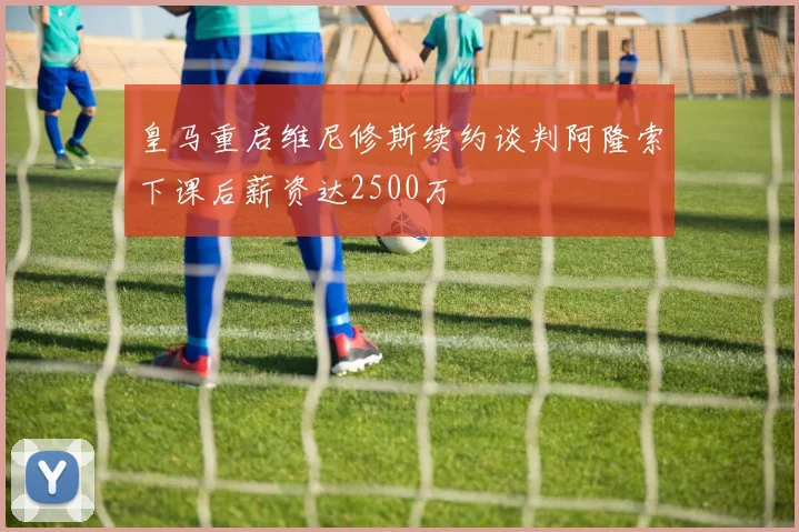 皇马重启维尼修斯续约谈判阿隆索下课后薪资达2500万