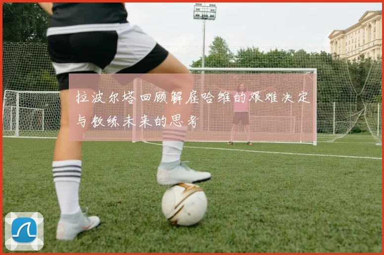 拉波尔塔回顾解雇哈维的艰难决定与教练未来的思考