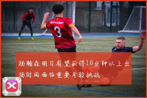 杨瀚森明日有望获得10分钟以上出场时间面临重要考验挑战