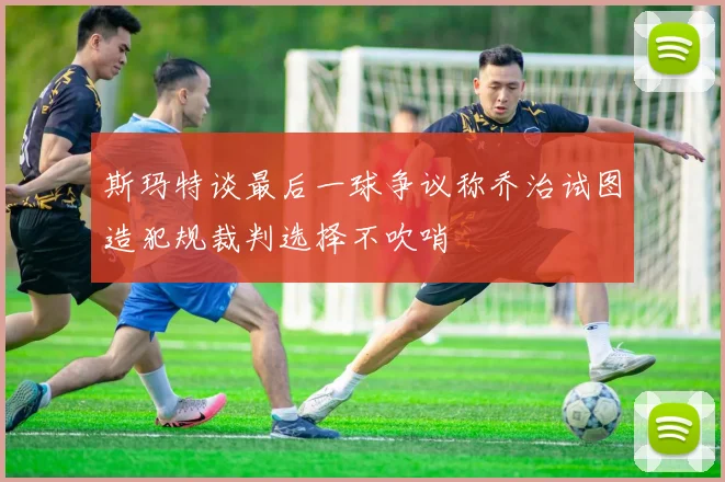 斯玛特谈最后一球争议称乔治试图造犯规裁判选择不吹哨